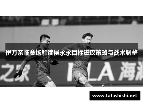 伊万亲临赛场解读侯永永目标进攻策略与战术调整 伊万亲临赛场解读侯永永目标进攻策略与战术调整
