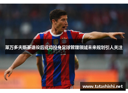 莱万多夫斯基退役后或将投身足球管理领域未来规划引人关注 莱万多夫斯基退役后或将投身足球管理领域未来规划引人关注