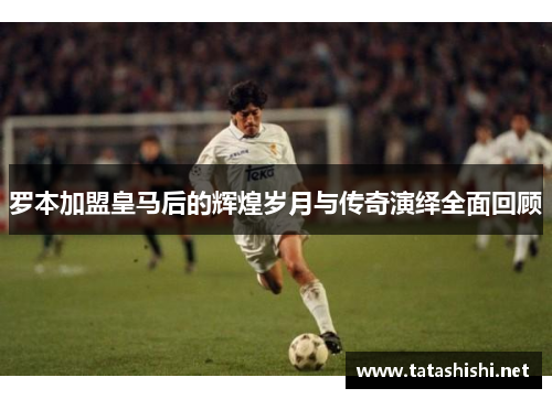 罗本加盟皇马后的辉煌岁月与传奇演绎全面回顾