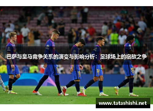 巴萨与皇马竞争关系的演变与影响分析：足球场上的宿敌之争